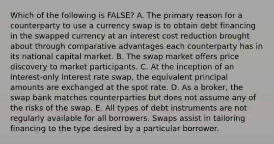 Which of the following is FALSE? A. The primary reason for a counterparty to use a currency swap is to obtain debt financing in the swapped currency at an interest cost reduction brought about through comparative advantages each counterparty has in its national capital market. B. The swap market offers price discovery to market participants. C. At the inception of an interest-only interest rate swap, the equivalent principal amounts are exchanged at the spot rate. D. As a broker, the swap bank matches counterparties but does not assume any of the risks of the swap. E. All types of debt instruments are not regularly available for all borrowers. Swaps assist in tailoring financing to the type desired by a particular borrower.