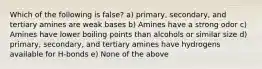 Which of the following is false? a) primary, secondary, and tertiary amines are weak bases b) Amines have a strong odor c) Amines have lower boiling points than alcohols or similar size d) primary, secondary, and tertiary amines have hydrogens available for H-bonds e) None of the above