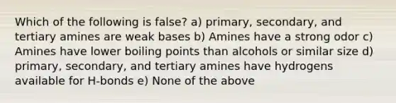 Which of the following is false? a) primary, secondary, and tertiary amines are weak bases b) Amines have a strong odor c) Amines have lower boiling points than alcohols or similar size d) primary, secondary, and tertiary amines have hydrogens available for H-bonds e) None of the above