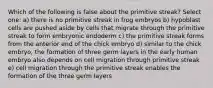 Which of the following is false about the primitive streak? Select one: a) there is no primitive streak in frog embryos b) hypoblast cells are pushed aside by cells that migrate through the primitive streak to form embryonic endoderm c) the primitive streak forms from the anterior end of the chick embryo d) similar to the chick embryo, the formation of three germ layers in the early human embryo also depends on cell migration through primitive streak e) cell migration through the primitive streak enables the formation of the three germ layers