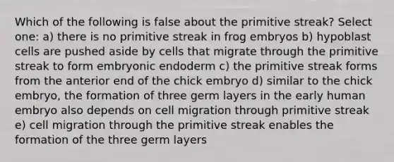 Which of the following is false about the primitive streak? Select one: a) there is no primitive streak in frog embryos b) hypoblast cells are pushed aside by cells that migrate through the primitive streak to form embryonic endoderm c) the primitive streak forms from the anterior end of the chick embryo d) similar to the chick embryo, the formation of three germ layers in the early human embryo also depends on cell migration through primitive streak e) cell migration through the primitive streak enables the formation of the three germ layers