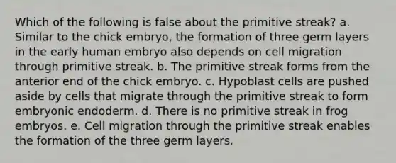 Which of the following is false about the primitive streak? a. Similar to the chick embryo, the formation of three germ layers in the early human embryo also depends on cell migration through primitive streak. b. The primitive streak forms from the anterior end of the chick embryo. c. Hypoblast cells are pushed aside by cells that migrate through the primitive streak to form embryonic endoderm. d. There is no primitive streak in frog embryos. e. Cell migration through the primitive streak enables the formation of the three germ layers.