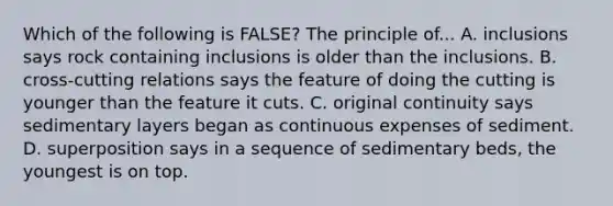 Which of the following is FALSE? The principle of... A. inclusions says rock containing inclusions is older than the inclusions. B. cross-cutting relations says the feature of doing the cutting is younger than the feature it cuts. C. original continuity says sedimentary layers began as continuous expenses of sediment. D. superposition says in a sequence of sedimentary beds, the youngest is on top.