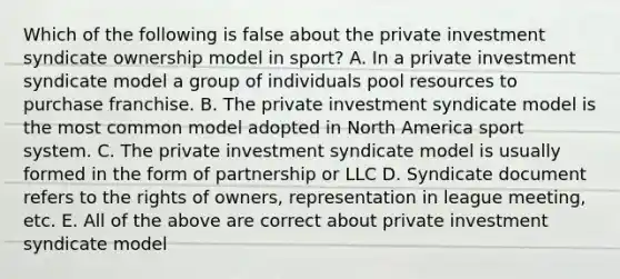 Which of the following is false about the private investment syndicate ownership model in sport? A. In a private investment syndicate model a group of individuals pool resources to purchase franchise. B. The private investment syndicate model is the most common model adopted in North America sport system. C. The private investment syndicate model is usually formed in the form of partnership or LLC D. Syndicate document refers to the rights of owners, representation in league meeting, etc. E. All of the above are correct about private investment syndicate model