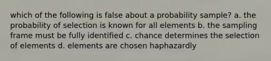 which of the following is false about a probability sample? a. the probability of selection is known for all elements b. the sampling frame must be fully identified c. chance determines the selection of elements d. elements are chosen haphazardly