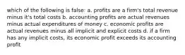 which of the following is false: a. profits are a firm's total revenue minus it's total costs b. accounting profits are actual revenues minus actual expenditures of money c. economic profits are actual revenues minus all implicit and explicit costs d. if a firm has any implicit costs, its economic profit exceeds its accounting profit