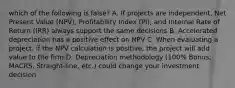 which of the following is false? A. If projects are independent, Net Present Value (NPV), Profitability Index (PI), and Internal Rate of Return (IRR) always support the same decisions B. Accelerated depreciation has a positive effect on NPV C. When evaluating a project, if the NPV calculation is positive, the project will add value to the firm D. Depreciation methodology (100% Bonus, MACRS, Straight-line, etc.) could change your investment decision