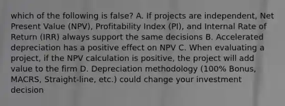 which of the following is false? A. If projects are independent, Net Present Value (NPV), Profitability Index (PI), and Internal Rate of Return (IRR) always support the same decisions B. Accelerated depreciation has a positive effect on NPV C. When evaluating a project, if the NPV calculation is positive, the project will add value to the firm D. Depreciation methodology (100% Bonus, MACRS, Straight-line, etc.) could change your investment decision