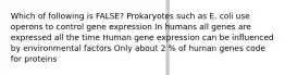 Which of following is FALSE? Prokaryotes such as E. coli use operons to control gene expression In humans all genes are expressed all the time Human gene expression can be influenced by environmental factors Only about 2 % of human genes code for proteins