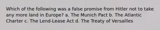 Which of the following was a false promise from Hitler not to take any more land in Europe? a. The Munich Pact b. The Atlantic Charter c. The Lend-Lease Act d. The Treaty of Versailles