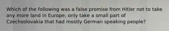 Which of the following was a false promise from Hitler not to take any more land in Europe; only take a small part of Czechoslovakia that had mostly German speaking people?