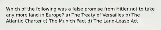 Which of the following was a false promise from Hitler not to take any more land in Europe? a) The Treaty of Versailles b) The Atlantic Charter c) The Munich Pact d) The Land-Lease Act