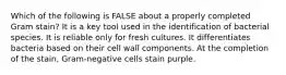 Which of the following is FALSE about a properly completed Gram stain? It is a key tool used in the identification of bacterial species. It is reliable only for fresh cultures. It differentiates bacteria based on their cell wall components. At the completion of the stain, Gram-negative cells stain purple.