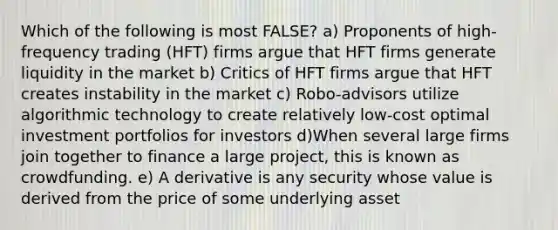 Which of the following is most FALSE? a) Proponents of high-frequency trading (HFT) firms argue that HFT firms generate liquidity in the market b) Critics of HFT firms argue that HFT creates instability in the market c) Robo-advisors utilize algorithmic technology to create relatively low-cost optimal investment portfolios for investors d)When several large firms join together to finance a large project, this is known as crowdfunding. e) A derivative is any security whose value is derived from the price of some underlying asset