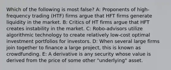 Which of the following is most false? A: Proponents of high-frequency trading (HTF) firms argue that HFT firms generate liquidity in the market. B: Critics of HT firms argue that HFT creates instability in the market. C: Robo-advisors utilize algorithmic technology to create relatively low-cost optimal investment portfolios for investors. D: When several large firms join together to finance a large project, this is known as crowdfunding. E: A derivative is any security whose value is derived from the price of some other "underlying" asset.