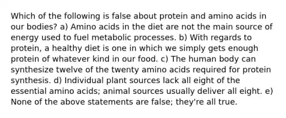 Which of the following is false about protein and amino acids in our bodies? a) Amino acids in the diet are not the main source of energy used to fuel metabolic processes. b) With regards to protein, a healthy diet is one in which we simply gets enough protein of whatever kind in our food. c) The human body can synthesize twelve of the twenty amino acids required for protein synthesis. d) Individual plant sources lack all eight of the essential amino acids; animal sources usually deliver all eight. e) None of the above statements are false; they're all true.