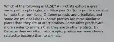 Which of the following is FALSE? A - Protists exhibit a great variety of morphologies and lifestyles. B - Some protists are able to make their own food. C- Some protists are unicellular, and some are multicellular D - Some protists are more similar to plants than they are to other protists. Some other protists are more similar to animals than they are to other protists. E - Because they are often microscopic, protists are more closely related to bacteria than to animals.