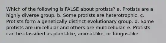 Which of the following is FALSE about protists? a. Protists are a highly diverse group. b. Some protists are heterotrophic. c. Protists form a genetically distinct evolutionary group. d. Some protists are unicellular and others are multicellular. e. Protists can be classified as plant-like, animal-like, or fungus-like.