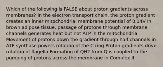 Which of the following is FALSE about proton gradients across membranes? In the electron transport chain, the proton gradient creates an inner mitochondrial membrane potential of 0.14V In brown adipose tissue, passage of protons through membrane channels generates heat but not ATP in the mitochondria Movement of protons down the gradient through half channels in ATP synthase powers rotation of the C ring Proton gradients drive rotation of flagella Formation of QH2 from Q is coupled to the pumping of protons across the membrane in Complex II