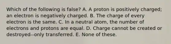 Which of the following is false? A. A proton is positively charged; an electron is negatively charged. B. The charge of every electron is the same. C. In a neutral atom, the number of electrons and protons are equal. D. Charge cannot be created or destroyed--only transferred. E. None of these.