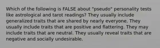 Which of the following is FALSE about "pseudo" personality tests like astrological and tarot readings? They usually include generalized traits that are shared by nearly everyone. They usually include traits that are positive and flattering. They may include traits that are neutral. They usually reveal traits that are negative and socially undesirable.