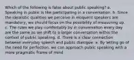 Which of the following is false about public speaking? a. Speaking in public is like participating in a conversation. b. Since the idealistic qualities we perceive in eloquent speakers are mandatory, we should focus on the possibility of measuring up. c. The rules we play comfortably by in conversation every day are the same as we shift to a larger conversation within the context of public speaking. d. There is a clear connection between everyday speech and public dialogue. e. By letting go of the need for perfection, we can approach public speaking with a more pragmatic frame of mind.