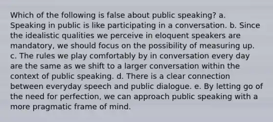 Which of the following is false about public speaking? a. Speaking in public is like participating in a conversation. b. Since the idealistic qualities we perceive in eloquent speakers are mandatory, we should focus on the possibility of measuring up. c. The rules we play comfortably by in conversation every day are the same as we shift to a larger conversation within the context of public speaking. d. There is a clear connection between everyday speech and public dialogue. e. By letting go of the need for perfection, we can approach public speaking with a more pragmatic frame of mind.