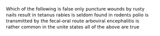 Which of the following is false only puncture wounds by rusty nails result in tetanus rabies is seldom found in rodents polio is transmitted by the fecal-oral route arboviral encephalitis is rather common in the unite states all of the above are true