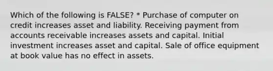 Which of the following is FALSE? * Purchase of computer on credit increases asset and liability. Receiving payment from accounts receivable increases assets and capital. Initial investment increases asset and capital. Sale of office equipment at book value has no effect in assets.