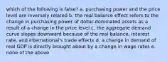 which of the following is false? a. purchasing power and the price level are inversely related b. the real balance effect refers to the change in purchasing power of dollar-dominated assets as a result of a change in the price level c. the aggregate demand curve slopes downward because of the real balance, interest rate, and international's trade effects d. a change in demand of real GDP is directly brought about by a change in wage rates e. none of the above