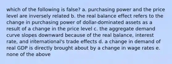 which of the following is false? a. purchasing power and the price level are inversely related b. the real balance effect refers to the change in purchasing power of dollar-dominated assets as a result of a change in the price level c. the aggregate demand curve slopes downward because of the real balance, interest rate, and international's trade effects d. a change in demand of real GDP is directly brought about by a change in wage rates e. none of the above