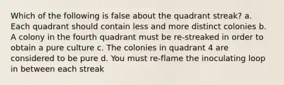 Which of the following is false about the quadrant streak? a. Each quadrant should contain less and more distinct colonies b. A colony in the fourth quadrant must be re-streaked in order to obtain a pure culture c. The colonies in quadrant 4 are considered to be pure d. You must re-flame the inoculating loop in between each streak