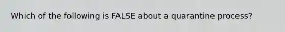 Which of the following is FALSE about a quarantine process?