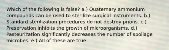 Which of the following is false? a.) Quaternary ammonium compounds can be used to sterilize surgical instruments. b.) Standard sterilization procedures do not destroy prions. c.) Preservation inhibits the growth of microorganisms. d.) Pasteurization significantly decreases the number of spoilage microbes. e.) All of these are true.