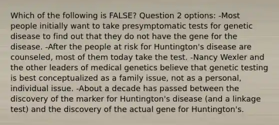 Which of the following is FALSE? Question 2 options: -Most people initially want to take presymptomatic tests for genetic disease to find out that they do not have the gene for the disease. -After the people at risk for Huntington's disease are counseled, most of them today take the test. -Nancy Wexler and the other leaders of medical genetics believe that genetic testing is best conceptualized as a family issue, not as a personal, individual issue. -About a decade has passed between the discovery of the marker for Huntington's disease (and a linkage test) and the discovery of the actual gene for Huntington's.