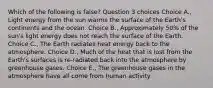 Which of the following is false? Question 3 choices Choice A., Light energy from the sun warms the surface of the Earth's continents and the ocean. Choice B., Approximately 50% of the sun's light energy does not reach the surface of the Earth. Choice C., The Earth radiates heat energy back to the atmosphere. Choice D., Much of the heat that is lost from the Earth's surfaces is re-radiated back into the atmosphere by greenhouse gases. Choice E., The greenhouse gases in the atmosphere have all come from human activity