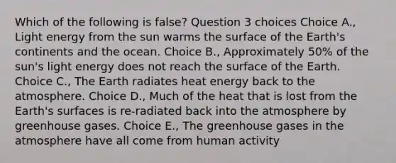 Which of the following is false? Question 3 choices Choice A., Light energy from the sun warms the surface of the Earth's continents and the ocean. Choice B., Approximately 50% of the sun's light energy does not reach the surface of the Earth. Choice C., The Earth radiates heat energy back to the atmosphere. Choice D., Much of the heat that is lost from the Earth's surfaces is re-radiated back into the atmosphere by greenhouse gases. Choice E., The greenhouse gases in the atmosphere have all come from human activity