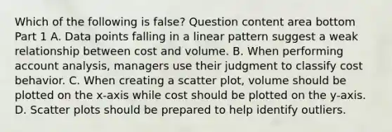 Which of the following is false​? Question content area bottom Part 1 A. Data points falling in a linear pattern suggest a weak relationship between cost and volume. B. When performing account​ analysis, managers use their judgment to classify cost behavior. C. When creating a scatter​ plot, volume should be plotted on the​ x-axis while cost should be plotted on the​ y-axis. D. Scatter plots should be prepared to help identify outliers.