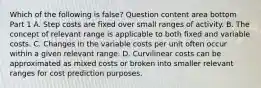 Which of the following is false​? Question content area bottom Part 1 A. Step costs are fixed over small ranges of activity. B. The concept of relevant range is applicable to both fixed and variable costs. C. Changes in the variable costs per unit often occur within a given relevant range. D. Curvilinear costs can be approximated as mixed costs or broken into smaller relevant ranges for cost prediction purposes.