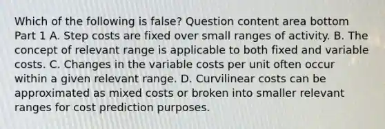 Which of the following is false​? Question content area bottom Part 1 A. Step costs are fixed over small ranges of activity. B. The concept of relevant range is applicable to both fixed and variable costs. C. Changes in the variable costs per unit often occur within a given relevant range. D. Curvilinear costs can be approximated as mixed costs or broken into smaller relevant ranges for cost prediction purposes.