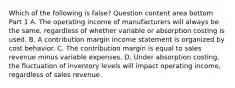 Which of the following is false​? Question content area bottom Part 1 A. The operating income of manufacturers will always be the​ same, regardless of whether variable or absorption costing is used. B. A contribution margin income statement is organized by cost behavior. C. The contribution margin is equal to sales revenue minus variable expenses. D. Under absorption​ costing, the fluctuation of inventory levels will impact operating​ income, regardless of sales revenue.