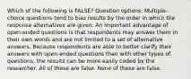 Which of the following is FALSE? Question options: Multiple-choice questions tend to bias results by the order in which the response alternatives are given. An important advantage of open-ended questions is that respondents may answer them in their own words and are not limited to a set of alternative answers. Because respondents are able to better clarify their answers with open-ended questions than with other types of questions, the results can be more easily coded by the researcher. All of these are false. None of these are false.