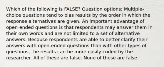 Which of the following is FALSE? Question options: Multiple-choice questions tend to bias results by the order in which the response alternatives are given. An important advantage of open-ended questions is that respondents may answer them in their own words and are not limited to a set of alternative answers. Because respondents are able to better clarify their answers with open-ended questions than with other types of questions, the results can be more easily coded by the researcher. All of these are false. None of these are false.