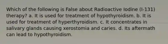 Which of the following is False about Radioactive Iodine (I-131) therapy? a. It is used for treatment of hypothyroidism. b. It is used for treatment of hyperthyroidism. c. It concentrates in salivary glands causing xerostomia and caries. d. Its aftermath can lead to hypothyroidism.