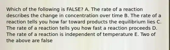 Which of the following is FALSE? A. The rate of a reaction describes the change in concentration over time B. The rate of a reaction tells you how far toward products the equilibrium lies C. The rate of a reaction tells you how fast a reaction proceeds D. The rate of a reaction is independent of temperature E. Two of the above are false