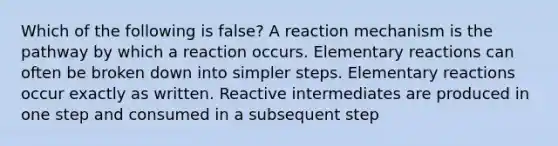 Which of the following is false? A reaction mechanism is the pathway by which a reaction occurs. Elementary reactions can often be broken down into simpler steps. Elementary reactions occur exactly as written. Reactive intermediates are produced in one step and consumed in a subsequent step