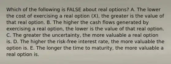 Which of the following is FALSE about real​ options? A. The lower the cost of exercising a real option​ (X), the greater is the value of that real option. B. The higher the cash flows generated by exercising a real​ option, the lower is the value of that real option. C. The greater the​ uncertainty, the more valuable a real option is. D. The higher the​ risk-free interest​ rate, the more valuable the option is. E. The longer the time to​ maturity, the more valuable a real option is.