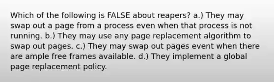 Which of the following is FALSE about reapers? a.) They may swap out a page from a process even when that process is not running. b.) They may use any page replacement algorithm to swap out pages. c.) They may swap out pages event when there are ample free frames available. d.) They implement a global page replacement policy.