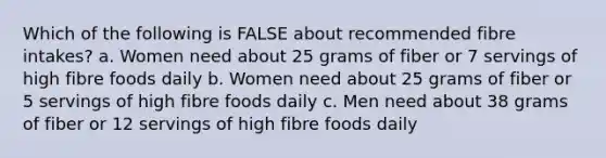 Which of the following is FALSE about recommended fibre intakes? a. Women need about 25 grams of fiber or 7 servings of high fibre foods daily b. Women need about 25 grams of fiber or 5 servings of high fibre foods daily c. Men need about 38 grams of fiber or 12 servings of high fibre foods daily