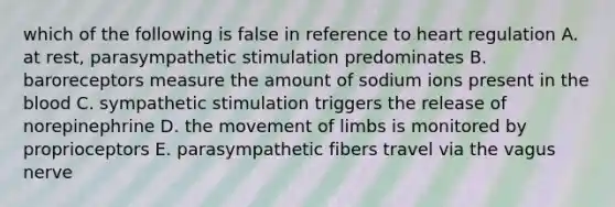 which of the following is false in reference to heart regulation A. at rest, parasympathetic stimulation predominates B. baroreceptors measure the amount of sodium ions present in the blood C. sympathetic stimulation triggers the release of norepinephrine D. the movement of limbs is monitored by proprioceptors E. parasympathetic fibers travel via the vagus nerve